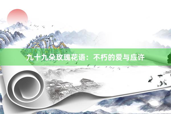 九十九朵玫瑰花语：不朽的爱与应许